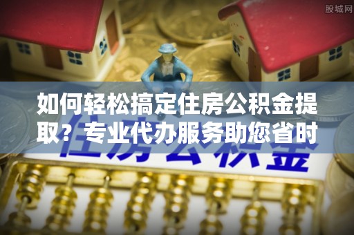 兴县如何轻松搞定住房公积金提取？专业代办服务助您省时省心